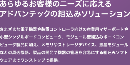 さまざまな電子機器や装置コントローラ向けの産業用マザーボードや小型シングルボードコンピュータ、モジュール型組込みボードコンピュータ製品に加え、メモリやストレージデバイス、液晶モジュールなどの周辺機器、製品の開発や機器の管理を容易にする組込みソフトウェアまでワンストップで提供。