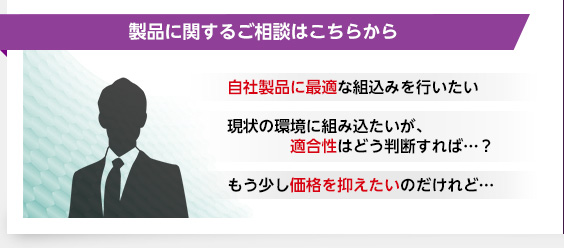 製品に関するご相談はこちらから・自社製品に最適な組込みを行いたい・現状の環境に組み込たいが、適合性はどう判断すれば…？・もう少し価格を抑えたいのだけれど…