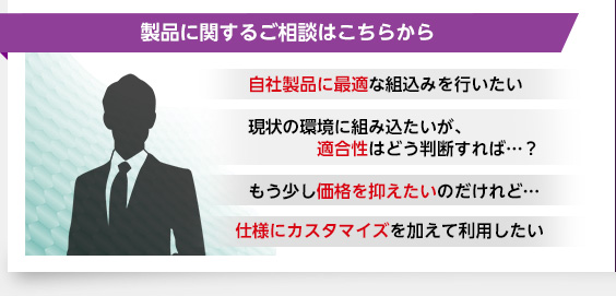 製品に関するご相談はこちらから・自社製品に最適な組込みを行いたい・現状の環境に組み込たいが、適合性はどう判断すれば…？・もう少し価格を抑えたいのだけれど…・仕様にカスタマイズを加えて利用したい