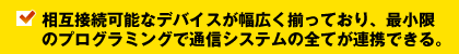 相互接続可能なデバイスが幅広く揃っており、最小限のプログラミングで通信システムの全てが連携できる。