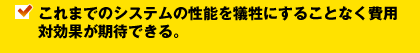 これまでのシステムの性能を犠牲にすることなく費用対効果が期待できる。