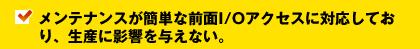 メンテナンスが簡単な前面I/Oアクセスに対応しており、生産に影響を与えない。
