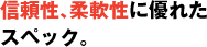 信頼性、柔軟性に優れたスペック。