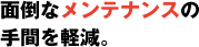 面倒なメンテナンスの手間を軽減。